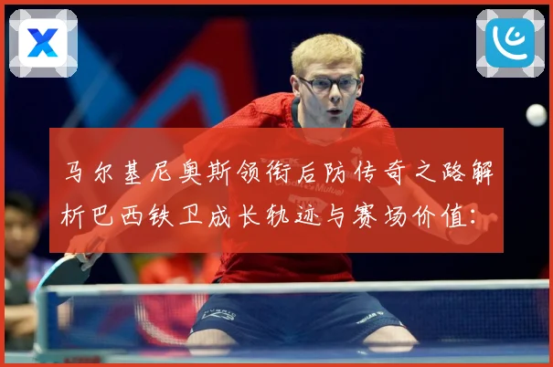 马尔基尼奥斯领衔后防传奇之路解析巴西铁卫成长轨迹与赛场价值：最新赛事动态与深度分析