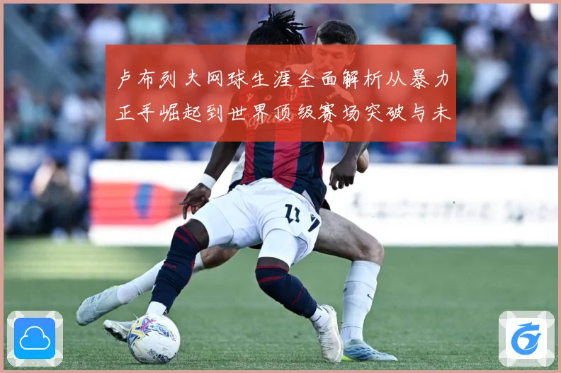 卢布列夫网球生涯全面解析从暴力正手崛起到世界顶级赛场突破与未来挑战：最新赛事动态与深度分析