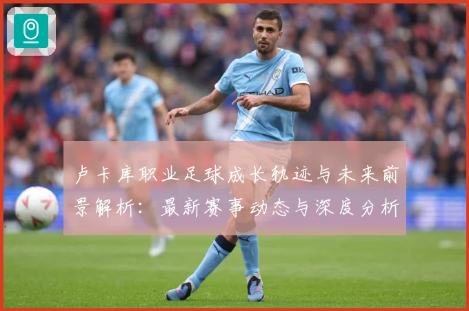 卢卡库职业足球成长轨迹与未来前景解析：最新赛事动态与深度分析