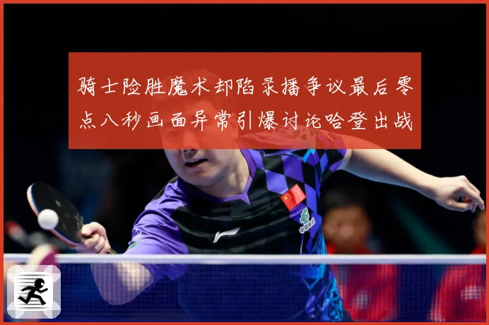 骑士险胜魔术却陷录播争议最后零点八秒画面异常引爆讨论哈登出战专题观察：最新赛事动态与深度分析