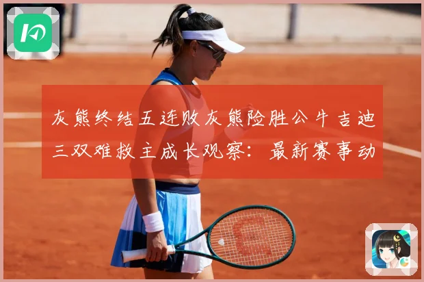 灰熊终结五连败灰熊险胜公牛吉迪三双难救主成长观察：最新赛事动态与深度分析