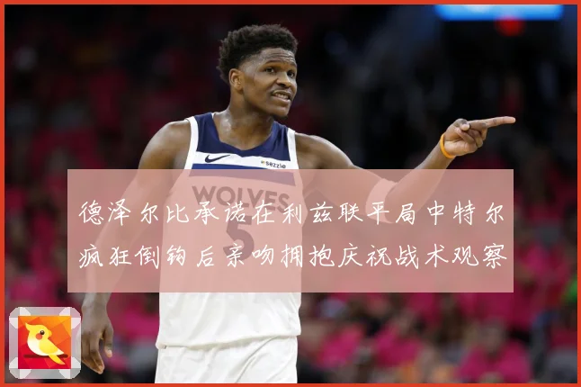 德泽尔比承诺在利兹联平局中特尔疯狂倒钩后亲吻拥抱庆祝战术观察：最新赛事动态与深度分析