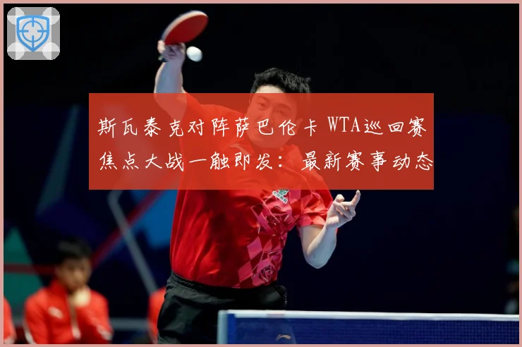 斯瓦泰克对阵萨巴伦卡 WTA巡回赛焦点大战一触即发：最新赛事动态与深度分析