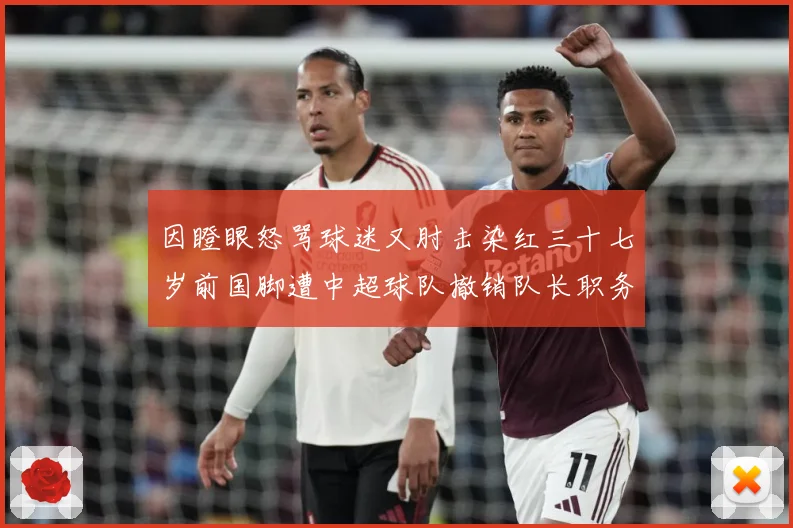 因瞪眼怒骂球迷又肘击染红三十七岁前国脚遭中超球队撤销队长职务数据研判：最新赛事动态与深度分析