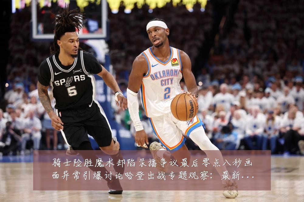骑士险胜魔术却陷录播争议最后零点八秒画面异常引爆讨论哈登出战专题观察：最新赛事动态与深度分析