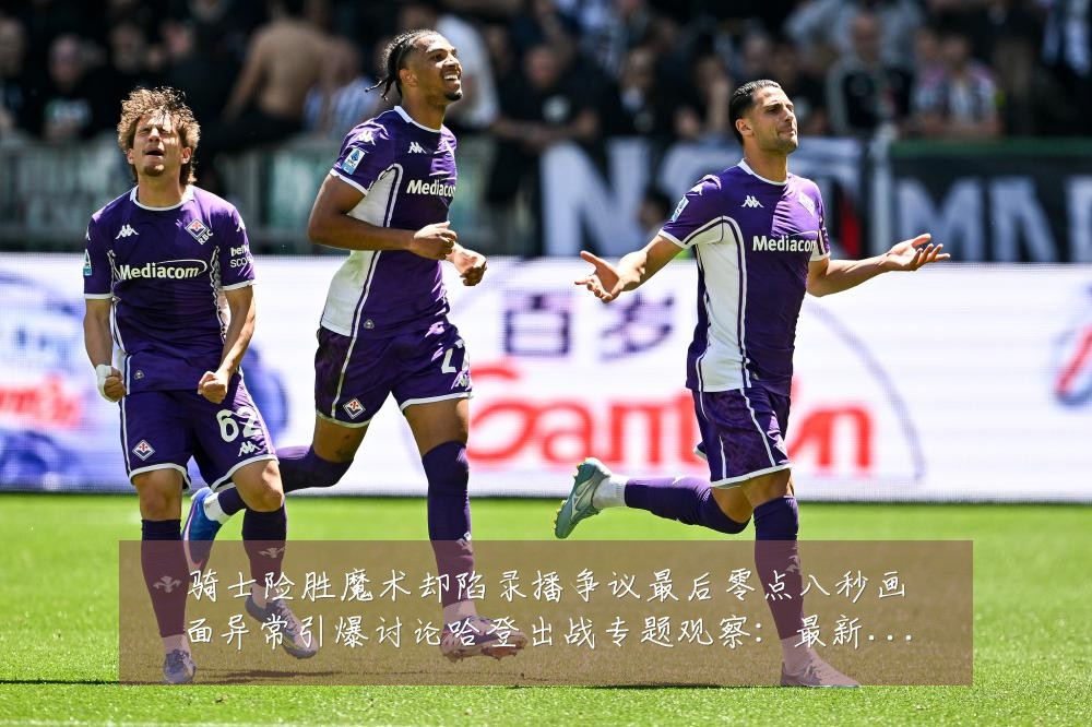 骑士险胜魔术却陷录播争议最后零点八秒画面异常引爆讨论哈登出战专题观察：最新赛事动态与深度分析