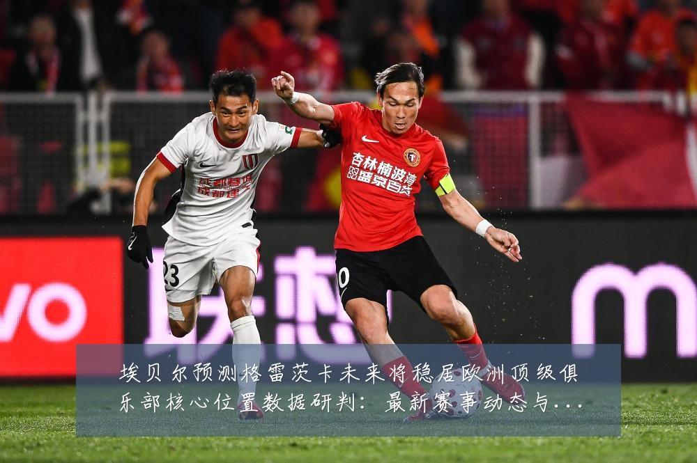 埃贝尔预测格雷茨卡未来将稳居欧洲顶级俱乐部核心位置数据研判：最新赛事动态与深度分析